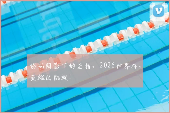 伤病阴影下的坚持,2026世界杯,英雄的凯旋!