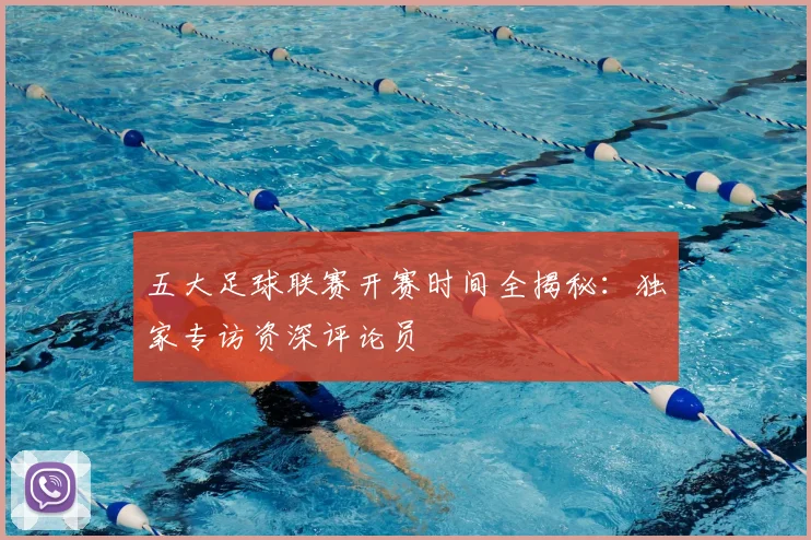 五大足球联赛开赛时间全揭秘:独家专访资深评论员