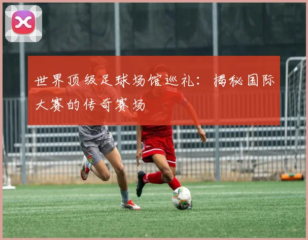 世界顶级足球场馆巡礼:揭秘国际大赛的传奇赛场