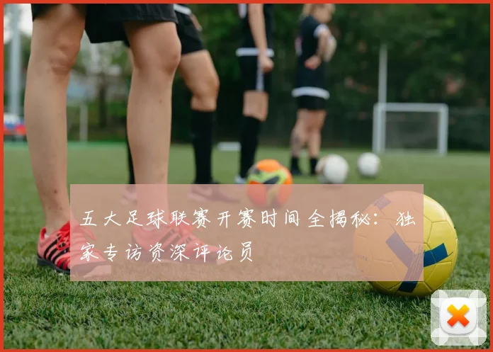 五大足球联赛开赛时间全揭秘:独家专访资深评论员