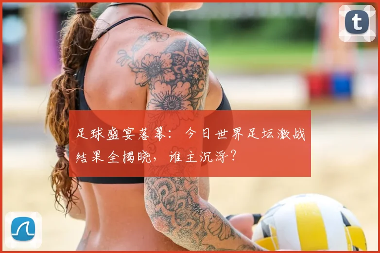 足球盛宴落幕:今日世界足坛激战结果全揭晓,谁主沉浮?