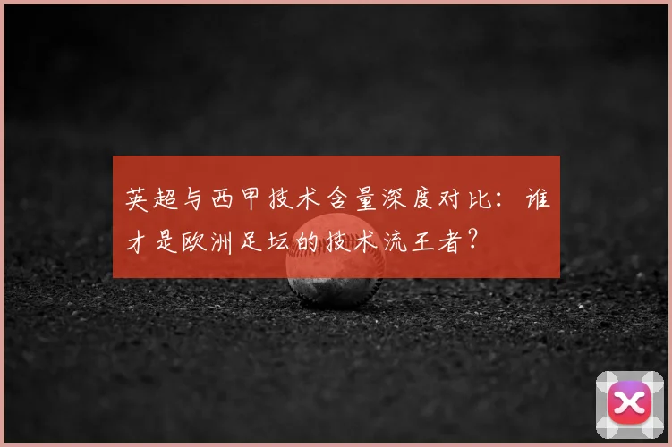 英超与西甲技术含量深度对比:谁才是欧洲足坛的技术流王者?
