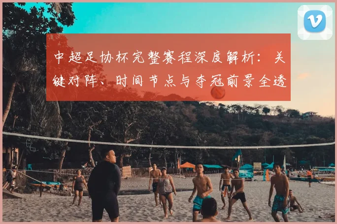 中超足协杯完整赛程深度解析:关键对阵、时间节点与夺冠前景全透视