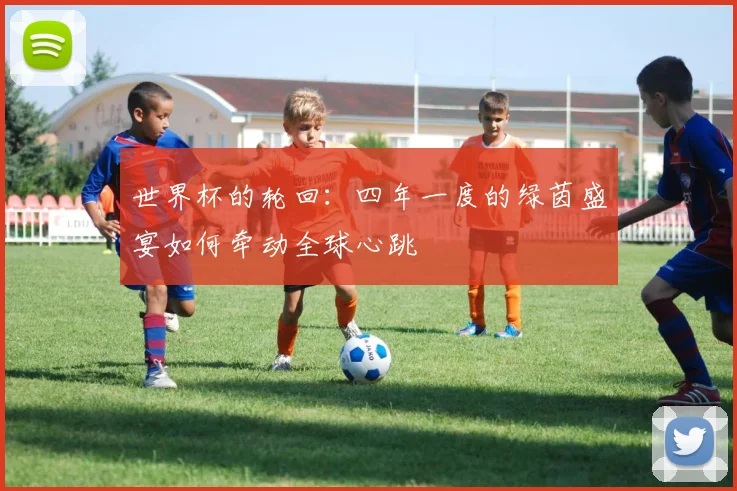 世界杯的轮回:四年一度的绿茵盛宴如何牵动全球心跳