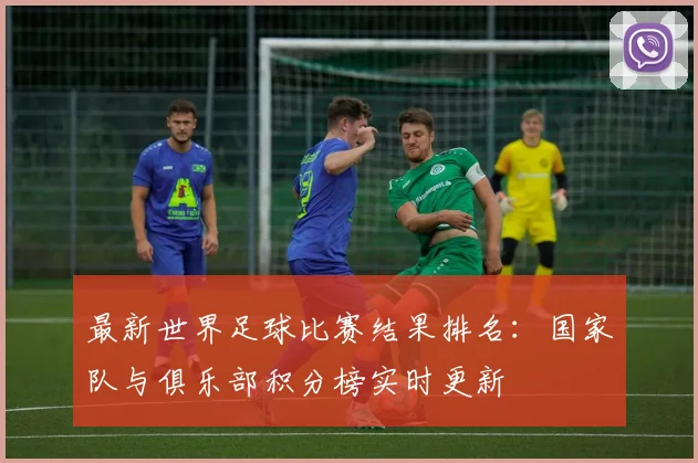 最新世界足球比赛结果排名:国家队与俱乐部积分榜实时更新