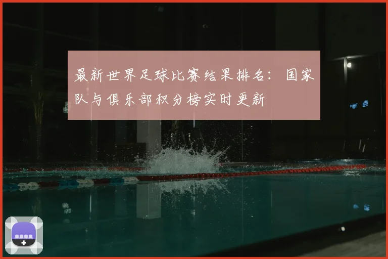 最新世界足球比赛结果排名:国家队与俱乐部积分榜实时更新